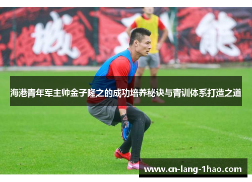 海港青年军主帅金子隆之的成功培养秘诀与青训体系打造之道