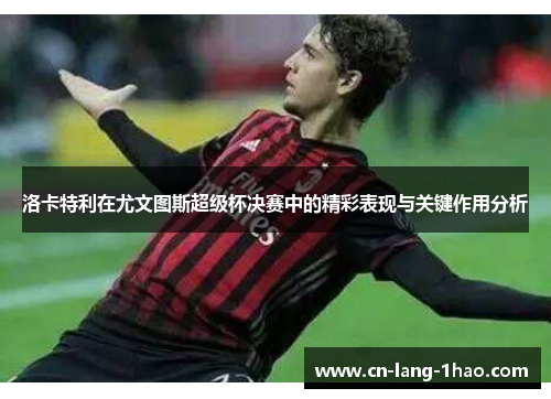 洛卡特利在尤文图斯超级杯决赛中的精彩表现与关键作用分析