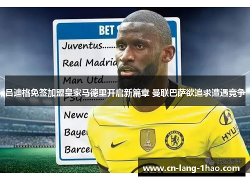 吕迪格免签加盟皇家马德里开启新篇章 曼联巴萨欲追求遭遇竞争