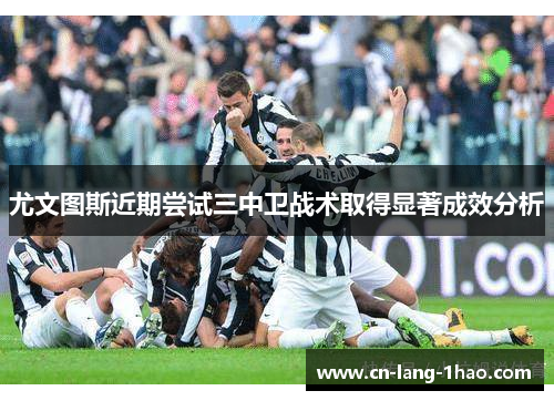 尤文图斯近期尝试三中卫战术取得显著成效分析 尤文图斯近期尝试三中卫战术取得显著成效分析