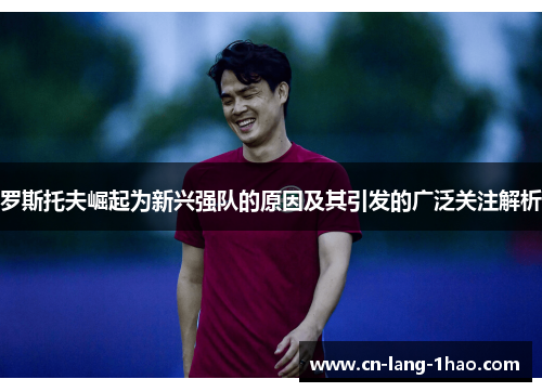 罗斯托夫崛起为新兴强队的原因及其引发的广泛关注解析